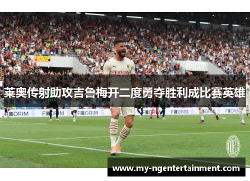 莱奥传射助攻吉鲁梅开二度勇夺胜利成比赛英雄 莱奥传射助攻吉鲁梅开二度勇夺胜利成比赛英雄