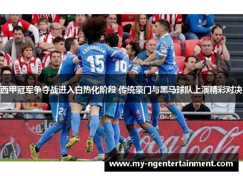 西甲冠军争夺战进入白热化阶段 传统豪门与黑马球队上演精彩对决 西甲冠军争夺战进入白热化阶段 传统豪门与黑马球队上演精彩对决