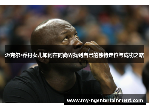 迈克尔·乔丹女儿如何在时尚界找到自己的独特定位与成功之路 迈克尔·乔丹女儿如何在时尚界找到自己的独特定位与成功之路