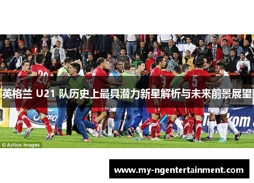 英格兰 U21 队历史上最具潜力新星解析与未来前景展望 英格兰 U21 队历史上最具潜力新星解析与未来前景展望