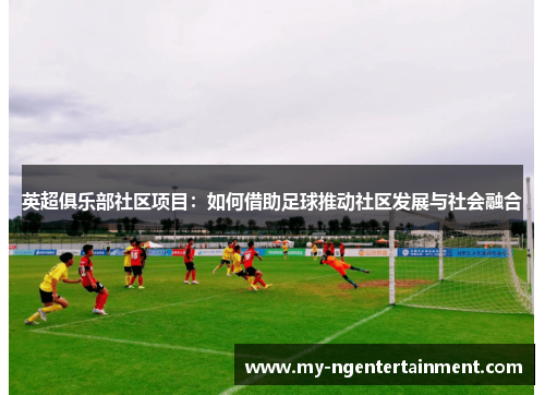 英超俱乐部社区项目:如何借助足球推动社区发展与社会融合 英超俱乐部社区项目:如何借助足球推动社区发展与社会融合