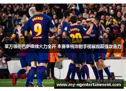 莱万领衔巴萨锋线火力全开 本赛季统治射手榜展现超强攻击力 莱万领衔巴萨锋线火力全开 本赛季统治射手榜展现超强攻击力