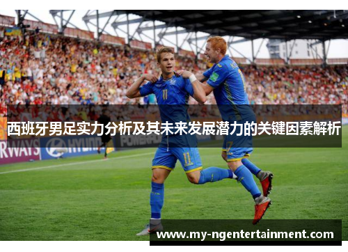 西班牙男足实力分析及其未来发展潜力的关键因素解析 西班牙男足实力分析及其未来发展潜力的关键因素解析