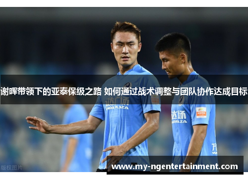 谢晖带领下的亚泰保级之路 如何通过战术调整与团队协作达成目标