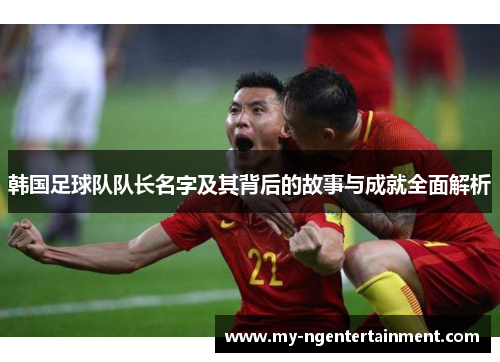 韩国足球队队长名字及其背后的故事与成就全面解析 韩国足球队队长名字及其背后的故事与成就全面解析