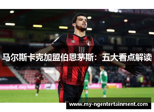 马尔斯卡克加盟伯恩茅斯:五大看点解读 马尔斯卡克加盟伯恩茅斯:五大看点解读