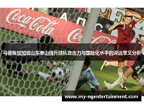 马德鲁加加盟山东泰山提升球队攻击力与国际化水平的深远意义分析 马德鲁加加盟山东泰山提升球队攻击力与国际化水平的深远意义分析
