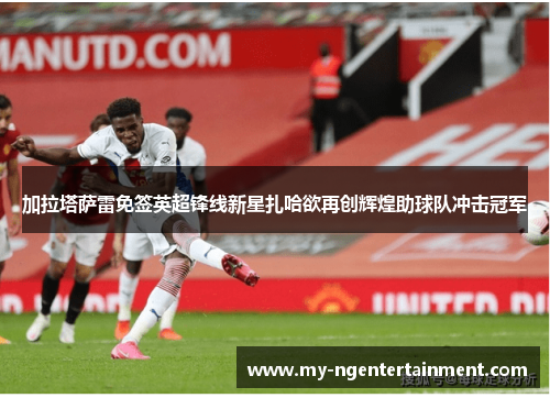 加拉塔萨雷免签英超锋线新星扎哈欲再创辉煌助球队冲击冠军